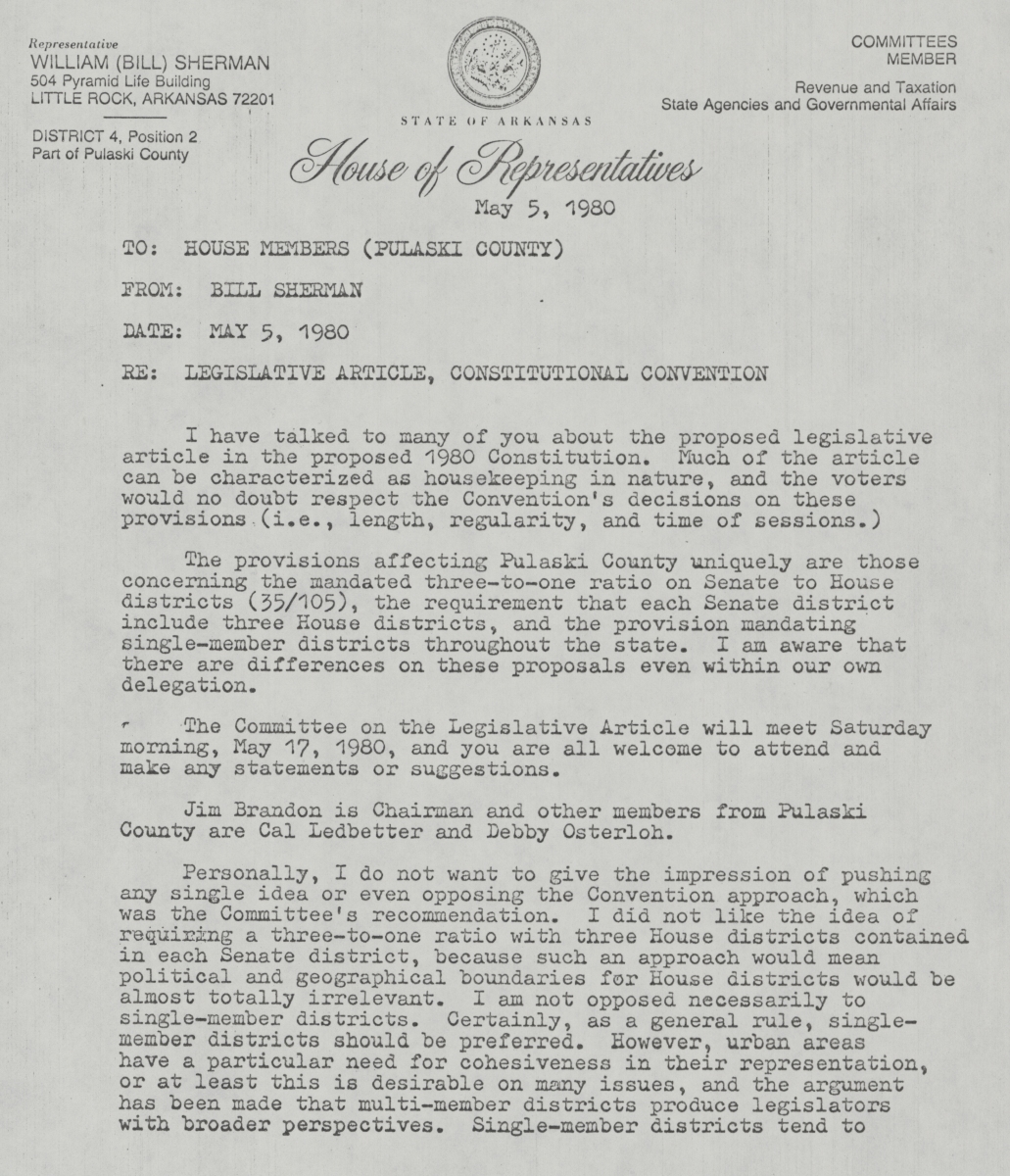 First page of a letter from Bill Sherman to the House Members (Pulaski County) regarding the Legislative Article of the Constitutional Convention, dated May 5, 1980. Sherman views much of the legislative article as housekeeping in nature except for the redistricting of Pulaski County. He writes, "The provisions affecting Pulaski County uniquely are those concerning the mandated 3 to 1 ratio on Senate to House districts (35/105), the requirement that each Senate district include 3 House districts, and the provision mandating single-member districts throughout the state. I am aware that there are differences on these proposals even within our own delegation."