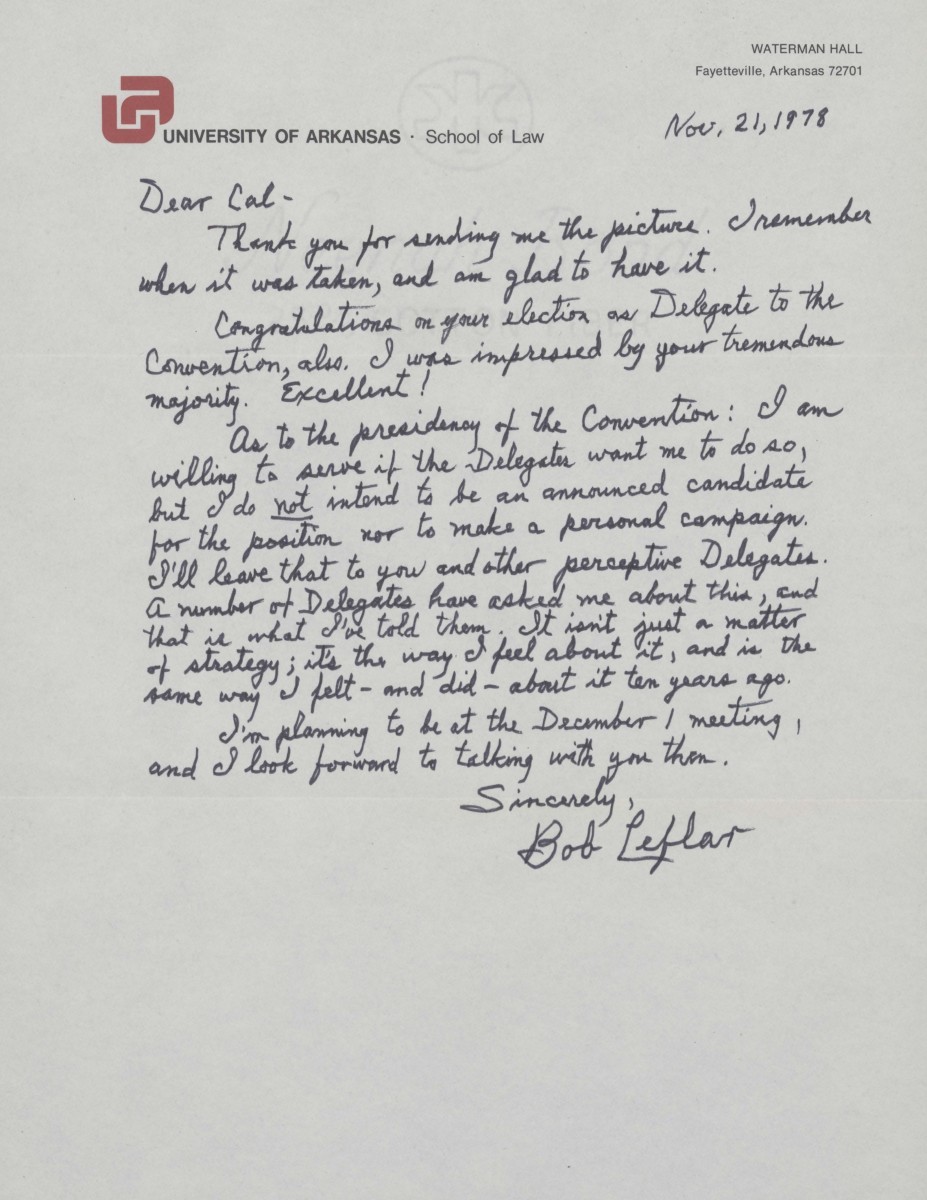 Letter from Robert Leflar to Cal Ledbetter, dated November 21, 1978. It reads, "Dear Cal, Thank you for sending me the picture. I remember when it was taken, and am glad to have it. Congratulations on your election as Delegate to the Convention, also. I was impressed by your tremendous majority. Excellent! As to the presidency of the Convention: I an willing to serve if the Delegates want me to do so, but I do not intend to be an announced candidate for the position nor to make a personal campaign. I'll leave that to you and other perceptive Delegates. A number of Delegates have asked me about this, and that is what I've told them. It isn't just a matter of strategy; it's the way I feel about it, and is the same way I felt-and did-about it ten years ago. I'm planning to be at the December 1 meeting, and I look forward to talking with you them. Sincerely, Bob Leflar"