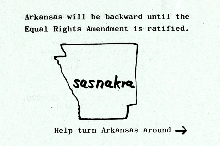 Sasnakra: A postcard sent to ERA supporters reads, "Arkansas will be backward until the Equal Rights Amendment is ratified. Help turn Arkansas around." It includes the backwards outline of the state of Arkansas  with the word "Sasnakra" [Arkansas backwards]  in the middle.