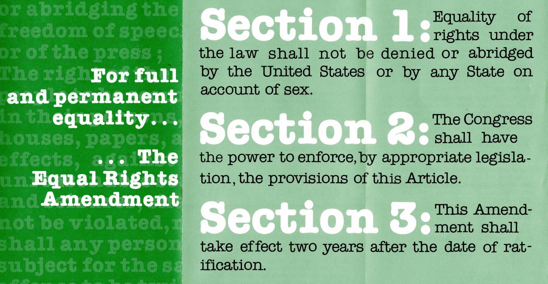 The Equal Rights Amendment. Section 1: Equality of rights under the law shall not be denied or abridged by the United States or by any State on account of sex. Section 2: The Congress shall have the power to enforce, by appropriate legislation, the provisions of the Article. Section 3: This Amendment shall take effect two years after the date of ratification.